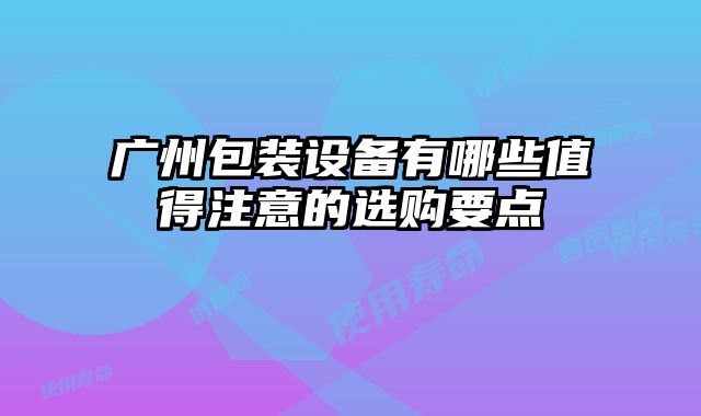 廣州包裝設(shè)備有哪些值得注意的選購(gòu)要點(diǎn)