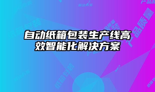 自動(dòng)紙箱包裝生產(chǎn)線高效智能化解決方案